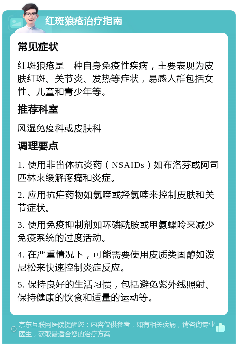 红斑狼疮治疗指南 常见症状 红斑狼疮是一种自身免疫性疾病，主要表现为皮肤红斑、关节炎、发热等症状，易感人群包括女性、儿童和青少年等。 推荐科室 风湿免疫科或皮肤科 调理要点 1. 使用非甾体抗炎药（NSAIDs）如布洛芬或阿司匹林来缓解疼痛和炎症。 2. 应用抗疟药物如氯喹或羟氯喹来控制皮肤和关节症状。 3. 使用免疫抑制剂如环磷酰胺或甲氨蝶呤来减少免疫系统的过度活动。 4. 在严重情况下，可能需要使用皮质类固醇如泼尼松来快速控制炎症反应。 5. 保持良好的生活习惯，包括避免紫外线照射、保持健康的饮食和适量的运动等。