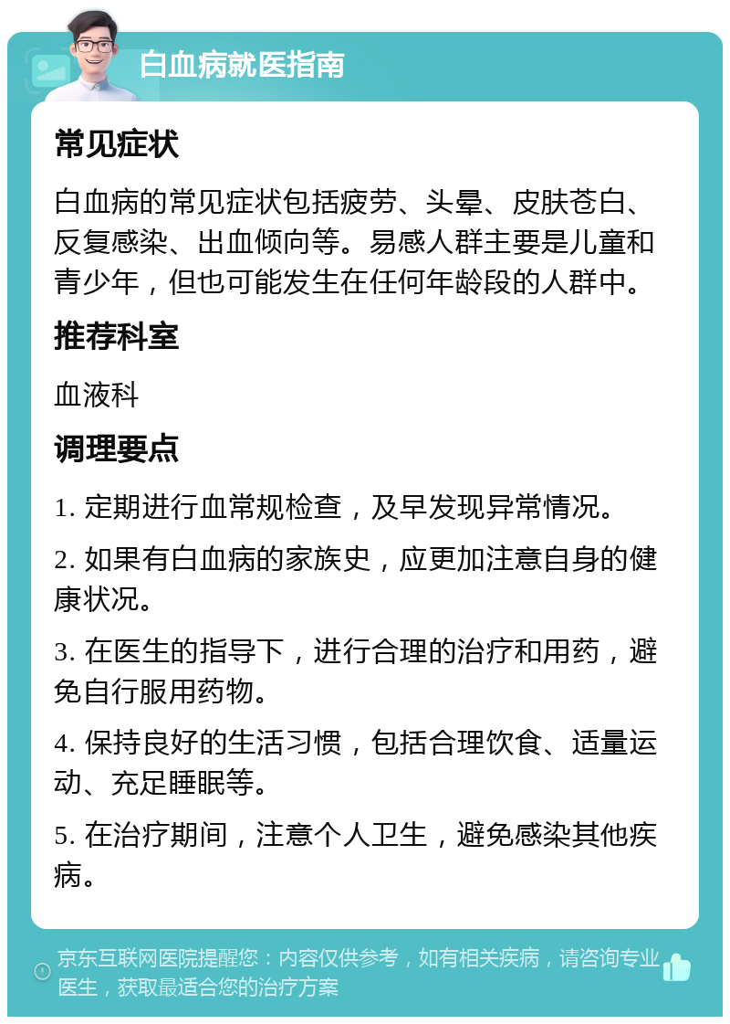 白血病就医指南 常见症状 白血病的常见症状包括疲劳、头晕、皮肤苍白、反复感染、出血倾向等。易感人群主要是儿童和青少年，但也可能发生在任何年龄段的人群中。 推荐科室 血液科 调理要点 1. 定期进行血常规检查，及早发现异常情况。 2. 如果有白血病的家族史，应更加注意自身的健康状况。 3. 在医生的指导下，进行合理的治疗和用药，避免自行服用药物。 4. 保持良好的生活习惯，包括合理饮食、适量运动、充足睡眠等。 5. 在治疗期间，注意个人卫生，避免感染其他疾病。