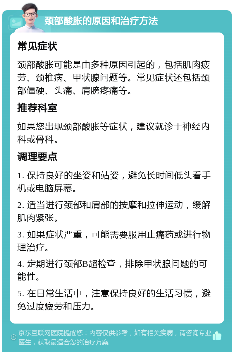 颈部酸胀的原因和治疗方法 常见症状 颈部酸胀可能是由多种原因引起的，包括肌肉疲劳、颈椎病、甲状腺问题等。常见症状还包括颈部僵硬、头痛、肩膀疼痛等。 推荐科室 如果您出现颈部酸胀等症状，建议就诊于神经内科或骨科。 调理要点 1. 保持良好的坐姿和站姿，避免长时间低头看手机或电脑屏幕。 2. 适当进行颈部和肩部的按摩和拉伸运动，缓解肌肉紧张。 3. 如果症状严重，可能需要服用止痛药或进行物理治疗。 4. 定期进行颈部B超检查，排除甲状腺问题的可能性。 5. 在日常生活中，注意保持良好的生活习惯，避免过度疲劳和压力。