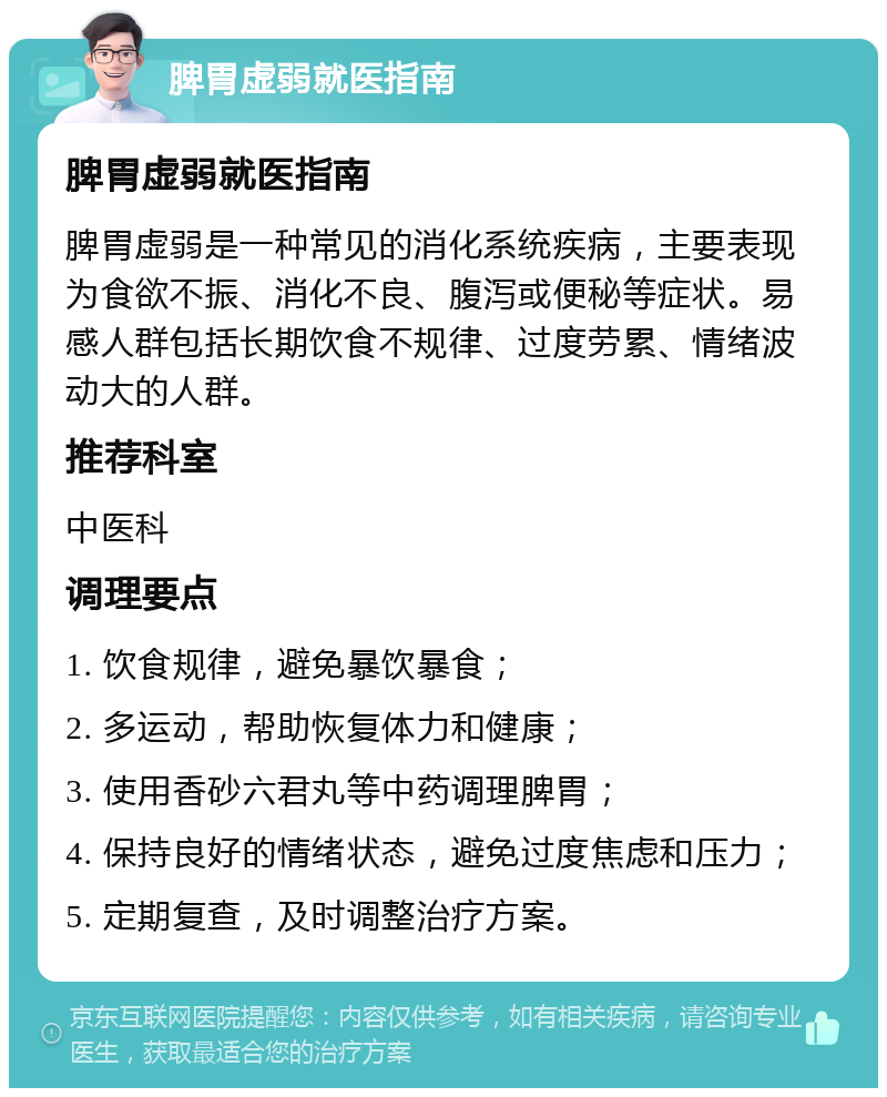 脾胃虚弱就医指南 脾胃虚弱就医指南 脾胃虚弱是一种常见的消化系统疾病，主要表现为食欲不振、消化不良、腹泻或便秘等症状。易感人群包括长期饮食不规律、过度劳累、情绪波动大的人群。 推荐科室 中医科 调理要点 1. 饮食规律，避免暴饮暴食； 2. 多运动，帮助恢复体力和健康； 3. 使用香砂六君丸等中药调理脾胃； 4. 保持良好的情绪状态，避免过度焦虑和压力； 5. 定期复查，及时调整治疗方案。