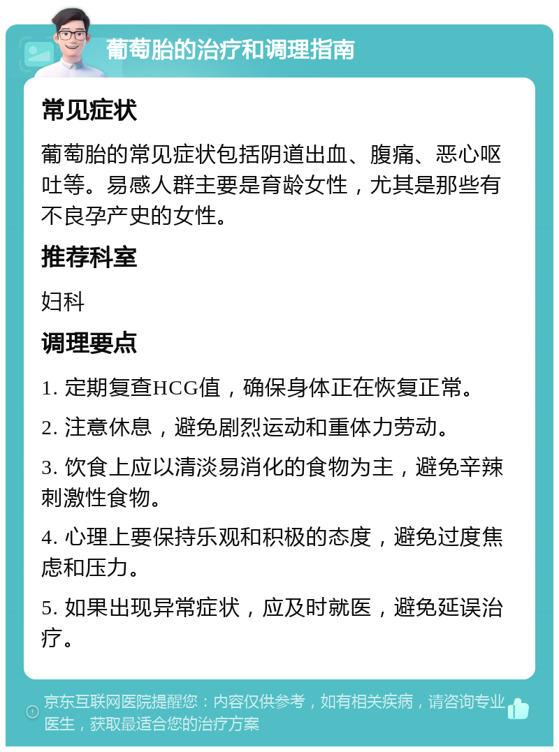 葡萄胎的治疗和调理指南 常见症状 葡萄胎的常见症状包括阴道出血、腹痛、恶心呕吐等。易感人群主要是育龄女性，尤其是那些有不良孕产史的女性。 推荐科室 妇科 调理要点 1. 定期复查HCG值，确保身体正在恢复正常。 2. 注意休息，避免剧烈运动和重体力劳动。 3. 饮食上应以清淡易消化的食物为主，避免辛辣刺激性食物。 4. 心理上要保持乐观和积极的态度，避免过度焦虑和压力。 5. 如果出现异常症状，应及时就医，避免延误治疗。