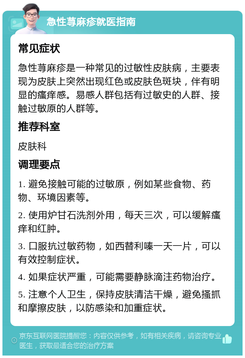 急性荨麻疹就医指南 常见症状 急性荨麻疹是一种常见的过敏性皮肤病，主要表现为皮肤上突然出现红色或皮肤色斑块，伴有明显的瘙痒感。易感人群包括有过敏史的人群、接触过敏原的人群等。 推荐科室 皮肤科 调理要点 1. 避免接触可能的过敏原，例如某些食物、药物、环境因素等。 2. 使用炉甘石洗剂外用，每天三次，可以缓解瘙痒和红肿。 3. 口服抗过敏药物，如西替利嗪一天一片，可以有效控制症状。 4. 如果症状严重，可能需要静脉滴注药物治疗。 5. 注意个人卫生，保持皮肤清洁干燥，避免搔抓和摩擦皮肤，以防感染和加重症状。