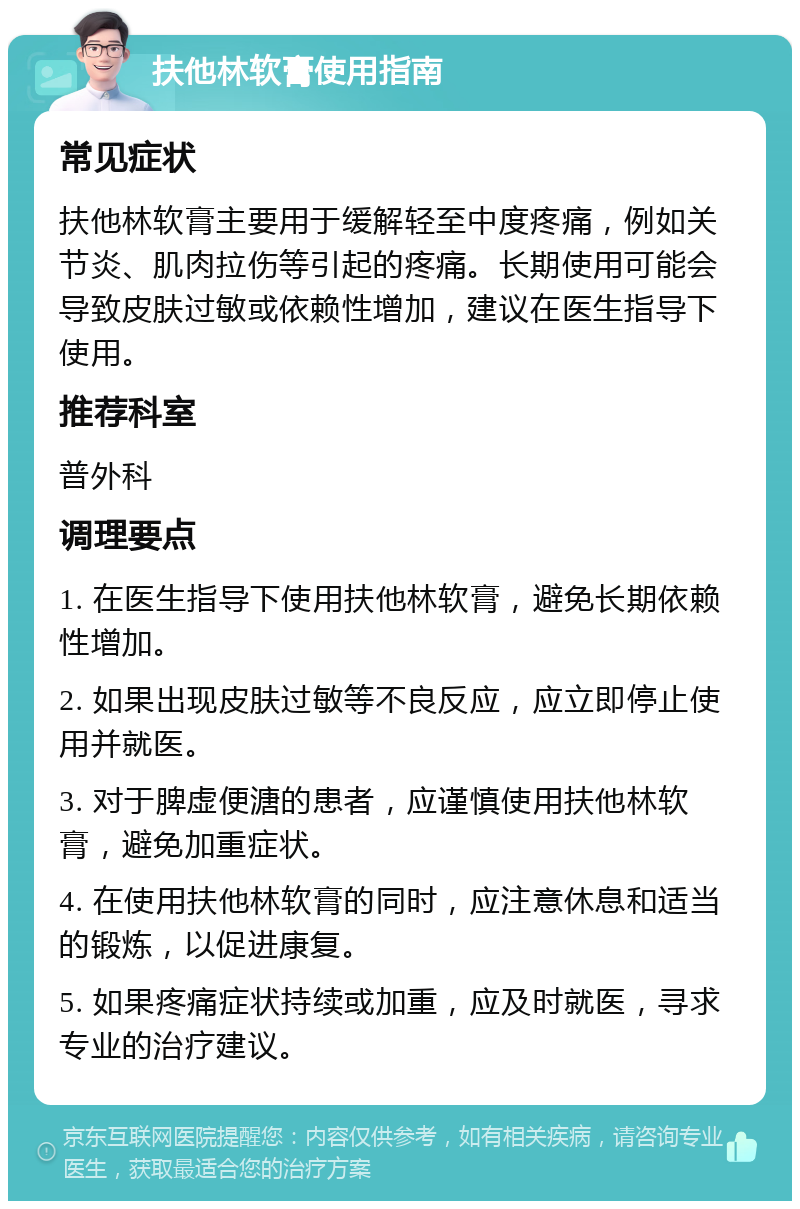 扶他林软膏使用指南 常见症状 扶他林软膏主要用于缓解轻至中度疼痛，例如关节炎、肌肉拉伤等引起的疼痛。长期使用可能会导致皮肤过敏或依赖性增加，建议在医生指导下使用。 推荐科室 普外科 调理要点 1. 在医生指导下使用扶他林软膏，避免长期依赖性增加。 2. 如果出现皮肤过敏等不良反应，应立即停止使用并就医。 3. 对于脾虚便溏的患者，应谨慎使用扶他林软膏，避免加重症状。 4. 在使用扶他林软膏的同时，应注意休息和适当的锻炼，以促进康复。 5. 如果疼痛症状持续或加重，应及时就医，寻求专业的治疗建议。