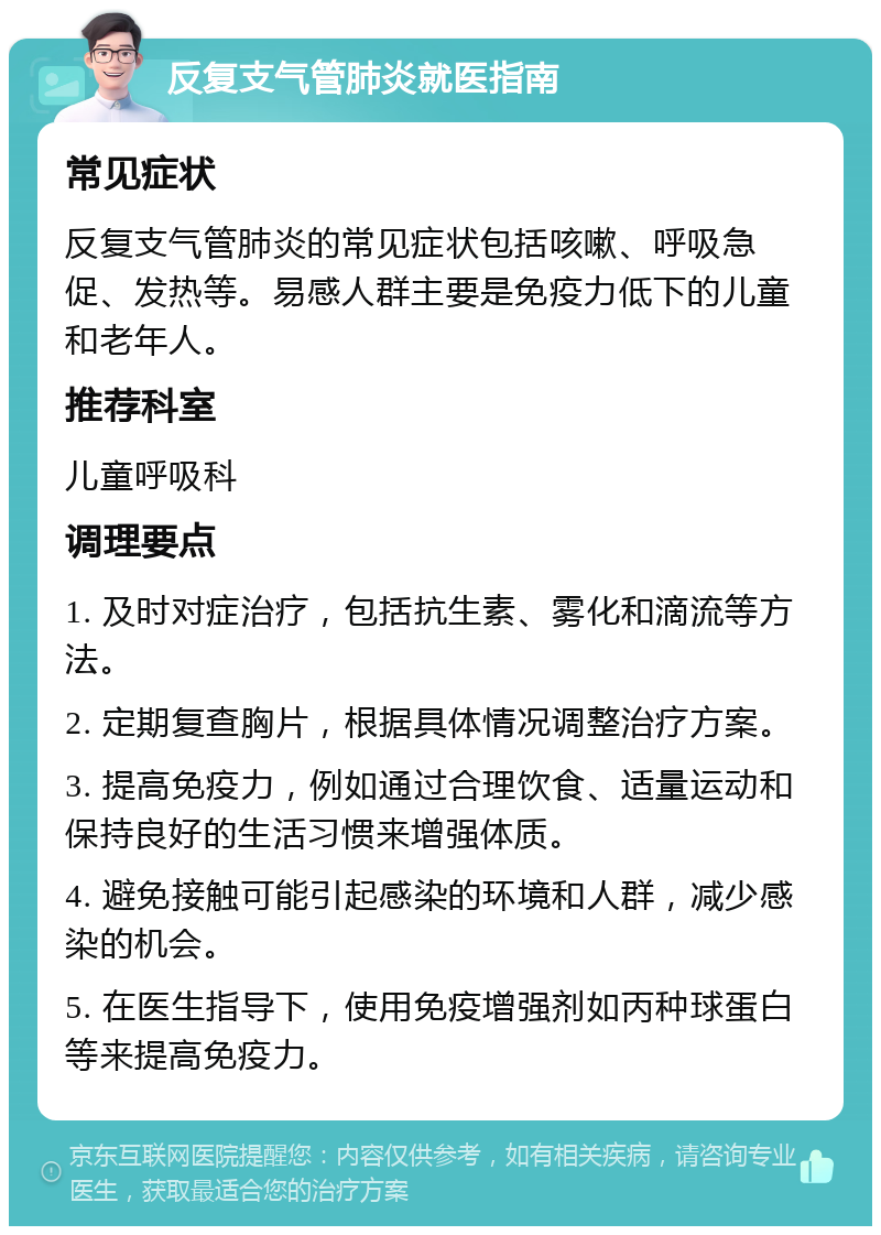 反复支气管肺炎就医指南 常见症状 反复支气管肺炎的常见症状包括咳嗽、呼吸急促、发热等。易感人群主要是免疫力低下的儿童和老年人。 推荐科室 儿童呼吸科 调理要点 1. 及时对症治疗，包括抗生素、雾化和滴流等方法。 2. 定期复查胸片，根据具体情况调整治疗方案。 3. 提高免疫力，例如通过合理饮食、适量运动和保持良好的生活习惯来增强体质。 4. 避免接触可能引起感染的环境和人群，减少感染的机会。 5. 在医生指导下，使用免疫增强剂如丙种球蛋白等来提高免疫力。