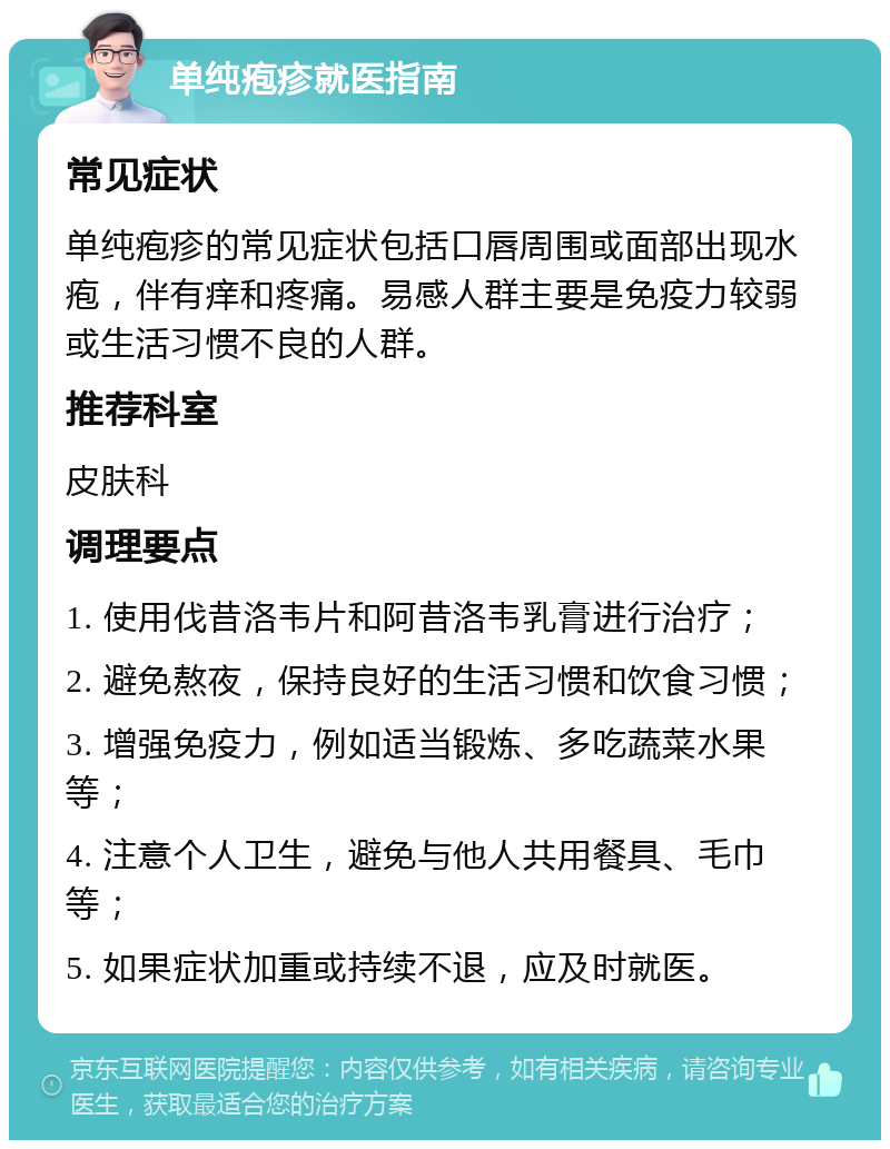 单纯疱疹就医指南 常见症状 单纯疱疹的常见症状包括口唇周围或面部出现水疱，伴有痒和疼痛。易感人群主要是免疫力较弱或生活习惯不良的人群。 推荐科室 皮肤科 调理要点 1. 使用伐昔洛韦片和阿昔洛韦乳膏进行治疗； 2. 避免熬夜，保持良好的生活习惯和饮食习惯； 3. 增强免疫力，例如适当锻炼、多吃蔬菜水果等； 4. 注意个人卫生，避免与他人共用餐具、毛巾等； 5. 如果症状加重或持续不退，应及时就医。