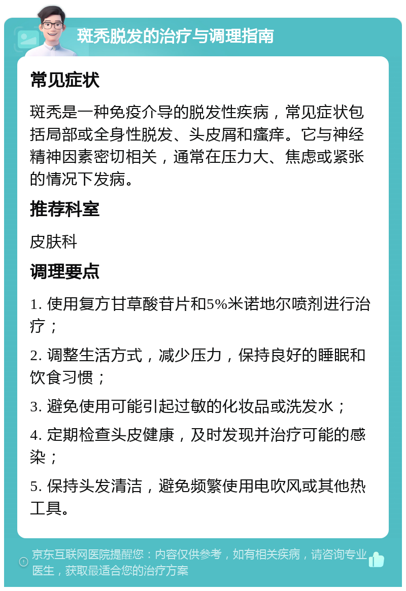 斑秃脱发的治疗与调理指南 常见症状 斑秃是一种免疫介导的脱发性疾病，常见症状包括局部或全身性脱发、头皮屑和瘙痒。它与神经精神因素密切相关，通常在压力大、焦虑或紧张的情况下发病。 推荐科室 皮肤科 调理要点 1. 使用复方甘草酸苷片和5%米诺地尔喷剂进行治疗； 2. 调整生活方式，减少压力，保持良好的睡眠和饮食习惯； 3. 避免使用可能引起过敏的化妆品或洗发水； 4. 定期检查头皮健康，及时发现并治疗可能的感染； 5. 保持头发清洁，避免频繁使用电吹风或其他热工具。