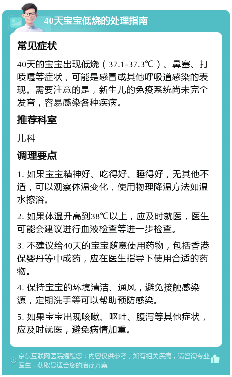 40天宝宝低烧的处理指南 常见症状 40天的宝宝出现低烧（37.1-37.3℃）、鼻塞、打喷嚏等症状，可能是感冒或其他呼吸道感染的表现。需要注意的是，新生儿的免疫系统尚未完全发育，容易感染各种疾病。 推荐科室 儿科 调理要点 1. 如果宝宝精神好、吃得好、睡得好，无其他不适，可以观察体温变化，使用物理降温方法如温水擦浴。 2. 如果体温升高到38℃以上，应及时就医，医生可能会建议进行血液检查等进一步检查。 3. 不建议给40天的宝宝随意使用药物，包括香港保婴丹等中成药，应在医生指导下使用合适的药物。 4. 保持宝宝的环境清洁、通风，避免接触感染源，定期洗手等可以帮助预防感染。 5. 如果宝宝出现咳嗽、呕吐、腹泻等其他症状，应及时就医，避免病情加重。