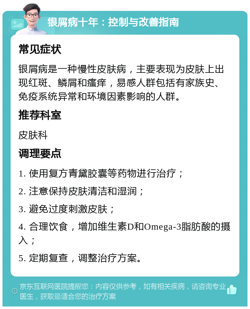 银屑病十年：控制与改善指南 常见症状 银屑病是一种慢性皮肤病，主要表现为皮肤上出现红斑、鳞屑和瘙痒，易感人群包括有家族史、免疫系统异常和环境因素影响的人群。 推荐科室 皮肤科 调理要点 1. 使用复方青黛胶囊等药物进行治疗； 2. 注意保持皮肤清洁和湿润； 3. 避免过度刺激皮肤； 4. 合理饮食，增加维生素D和Omega-3脂肪酸的摄入； 5. 定期复查，调整治疗方案。