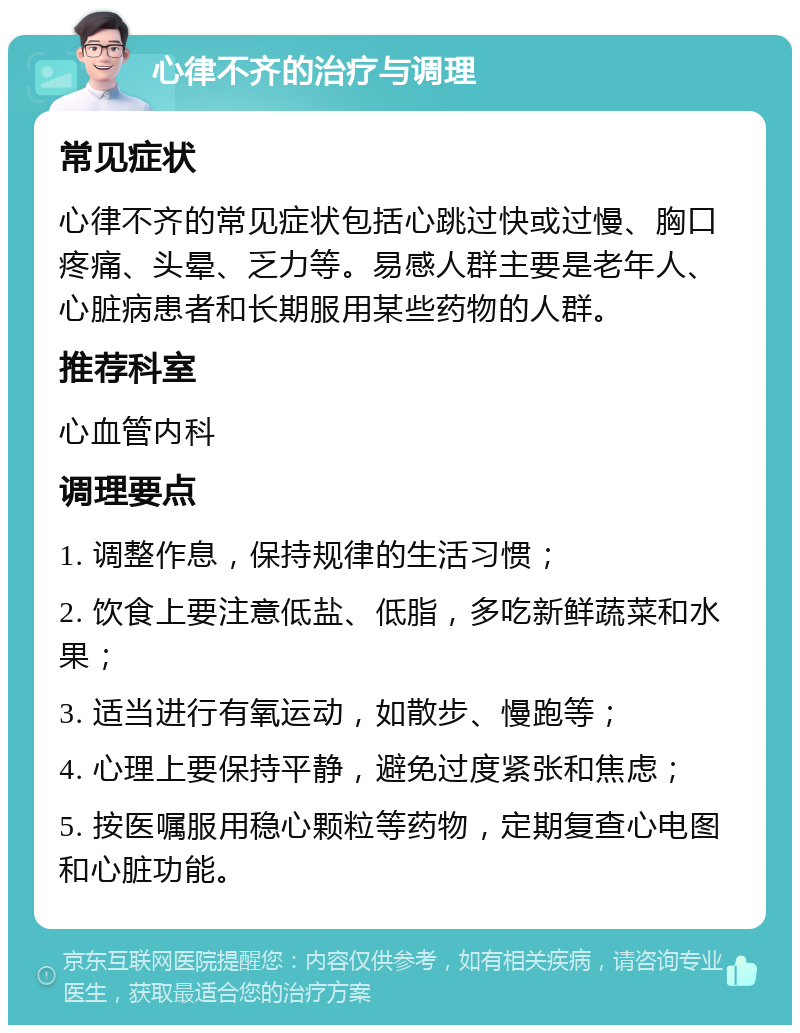 心律不齐的治疗与调理 常见症状 心律不齐的常见症状包括心跳过快或过慢、胸口疼痛、头晕、乏力等。易感人群主要是老年人、心脏病患者和长期服用某些药物的人群。 推荐科室 心血管内科 调理要点 1. 调整作息，保持规律的生活习惯； 2. 饮食上要注意低盐、低脂，多吃新鲜蔬菜和水果； 3. 适当进行有氧运动，如散步、慢跑等； 4. 心理上要保持平静，避免过度紧张和焦虑； 5. 按医嘱服用稳心颗粒等药物，定期复查心电图和心脏功能。