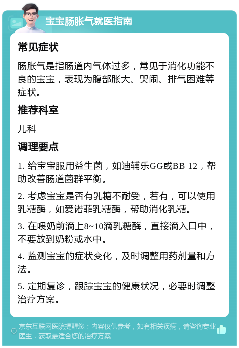 宝宝肠胀气就医指南 常见症状 肠胀气是指肠道内气体过多，常见于消化功能不良的宝宝，表现为腹部胀大、哭闹、排气困难等症状。 推荐科室 儿科 调理要点 1. 给宝宝服用益生菌，如迪辅乐GG或BB 12，帮助改善肠道菌群平衡。 2. 考虑宝宝是否有乳糖不耐受，若有，可以使用乳糖酶，如爱诺菲乳糖酶，帮助消化乳糖。 3. 在喂奶前滴上8~10滴乳糖酶，直接滴入口中，不要放到奶粉或水中。 4. 监测宝宝的症状变化，及时调整用药剂量和方法。 5. 定期复诊，跟踪宝宝的健康状况，必要时调整治疗方案。