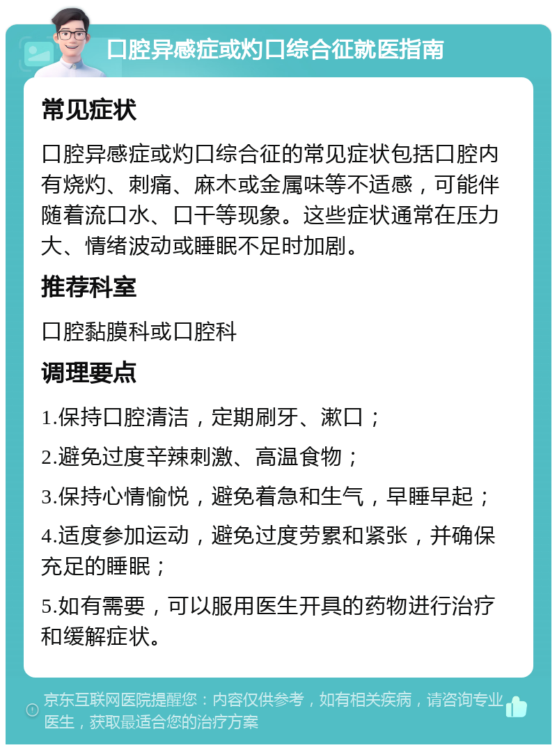 口腔异感症或灼口综合征就医指南 常见症状 口腔异感症或灼口综合征的常见症状包括口腔内有烧灼、刺痛、麻木或金属味等不适感，可能伴随着流口水、口干等现象。这些症状通常在压力大、情绪波动或睡眠不足时加剧。 推荐科室 口腔黏膜科或口腔科 调理要点 1.保持口腔清洁，定期刷牙、漱口； 2.避免过度辛辣刺激、高温食物； 3.保持心情愉悦，避免着急和生气，早睡早起； 4.适度参加运动，避免过度劳累和紧张，并确保充足的睡眠； 5.如有需要，可以服用医生开具的药物进行治疗和缓解症状。