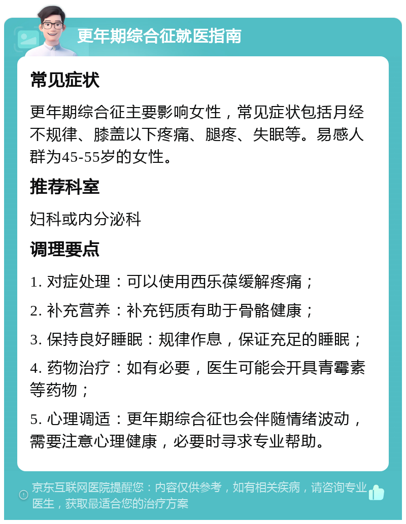 更年期综合征就医指南 常见症状 更年期综合征主要影响女性，常见症状包括月经不规律、膝盖以下疼痛、腿疼、失眠等。易感人群为45-55岁的女性。 推荐科室 妇科或内分泌科 调理要点 1. 对症处理：可以使用西乐葆缓解疼痛； 2. 补充营养：补充钙质有助于骨骼健康； 3. 保持良好睡眠：规律作息，保证充足的睡眠； 4. 药物治疗：如有必要，医生可能会开具青霉素等药物； 5. 心理调适：更年期综合征也会伴随情绪波动，需要注意心理健康，必要时寻求专业帮助。