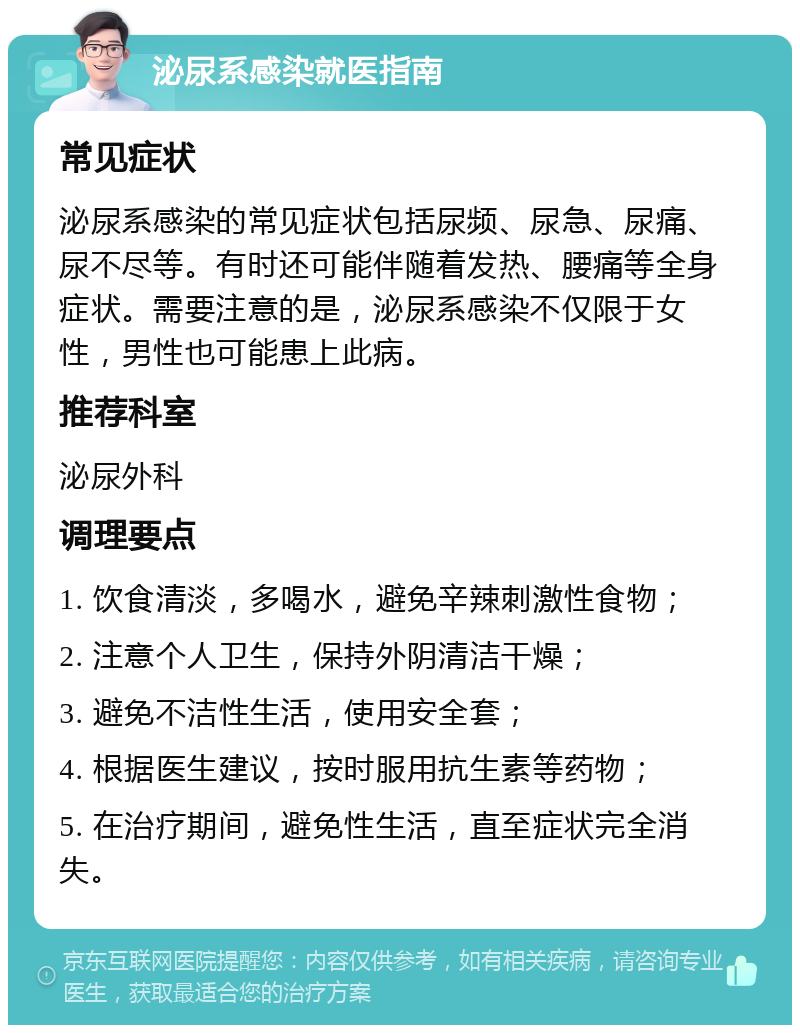 泌尿系感染就医指南 常见症状 泌尿系感染的常见症状包括尿频、尿急、尿痛、尿不尽等。有时还可能伴随着发热、腰痛等全身症状。需要注意的是，泌尿系感染不仅限于女性，男性也可能患上此病。 推荐科室 泌尿外科 调理要点 1. 饮食清淡，多喝水，避免辛辣刺激性食物； 2. 注意个人卫生，保持外阴清洁干燥； 3. 避免不洁性生活，使用安全套； 4. 根据医生建议，按时服用抗生素等药物； 5. 在治疗期间，避免性生活，直至症状完全消失。