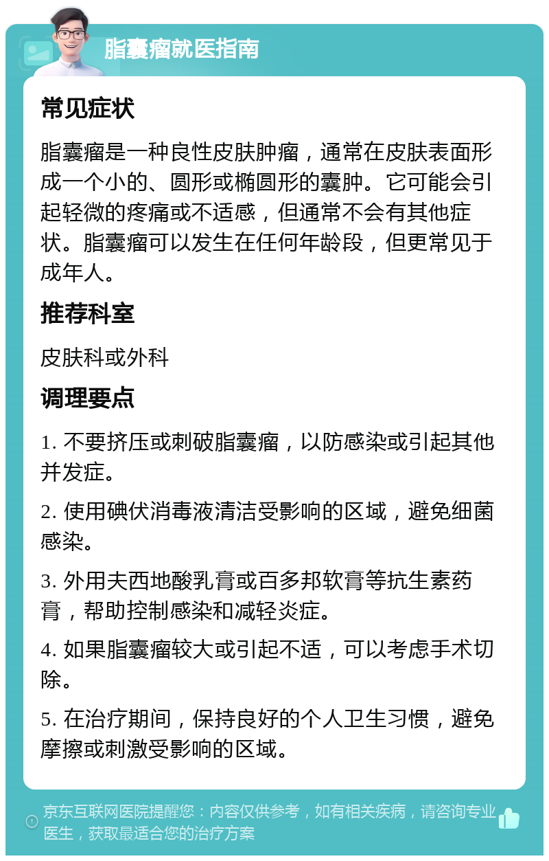 脂囊瘤就医指南 常见症状 脂囊瘤是一种良性皮肤肿瘤，通常在皮肤表面形成一个小的、圆形或椭圆形的囊肿。它可能会引起轻微的疼痛或不适感，但通常不会有其他症状。脂囊瘤可以发生在任何年龄段，但更常见于成年人。 推荐科室 皮肤科或外科 调理要点 1. 不要挤压或刺破脂囊瘤，以防感染或引起其他并发症。 2. 使用碘伏消毒液清洁受影响的区域，避免细菌感染。 3. 外用夫西地酸乳膏或百多邦软膏等抗生素药膏，帮助控制感染和减轻炎症。 4. 如果脂囊瘤较大或引起不适，可以考虑手术切除。 5. 在治疗期间，保持良好的个人卫生习惯，避免摩擦或刺激受影响的区域。