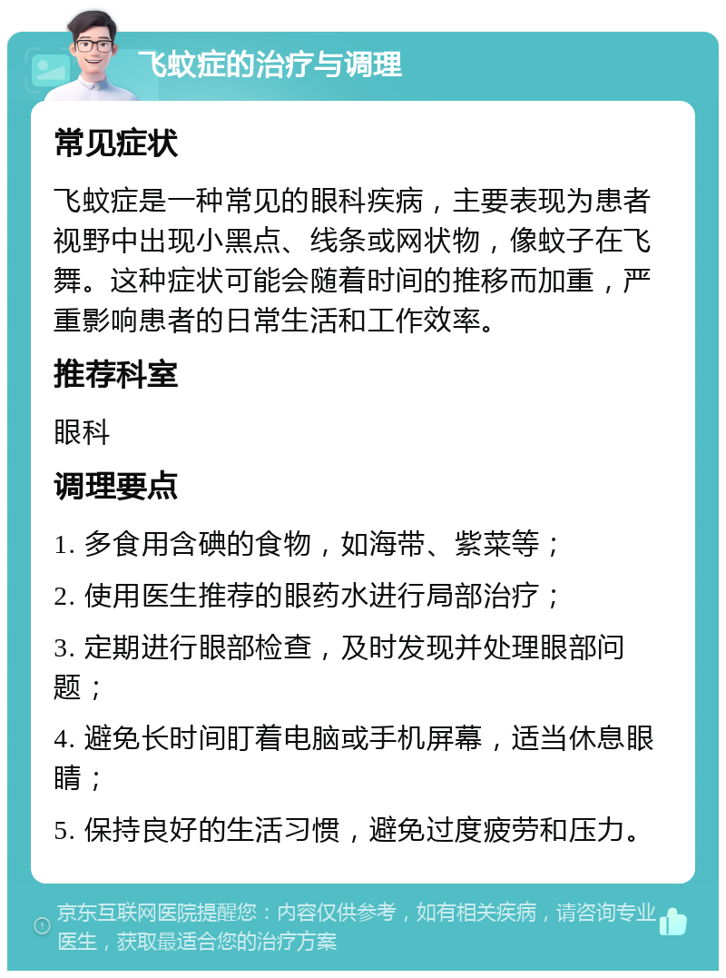 飞蚊症的治疗与调理 常见症状 飞蚊症是一种常见的眼科疾病，主要表现为患者视野中出现小黑点、线条或网状物，像蚊子在飞舞。这种症状可能会随着时间的推移而加重，严重影响患者的日常生活和工作效率。 推荐科室 眼科 调理要点 1. 多食用含碘的食物，如海带、紫菜等； 2. 使用医生推荐的眼药水进行局部治疗； 3. 定期进行眼部检查，及时发现并处理眼部问题； 4. 避免长时间盯着电脑或手机屏幕，适当休息眼睛； 5. 保持良好的生活习惯，避免过度疲劳和压力。