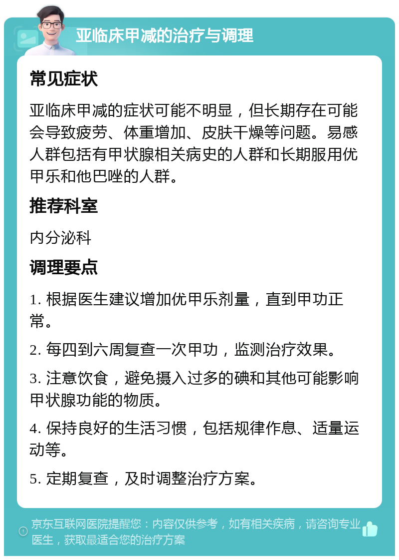 亚临床甲减的治疗与调理 常见症状 亚临床甲减的症状可能不明显，但长期存在可能会导致疲劳、体重增加、皮肤干燥等问题。易感人群包括有甲状腺相关病史的人群和长期服用优甲乐和他巴唑的人群。 推荐科室 内分泌科 调理要点 1. 根据医生建议增加优甲乐剂量，直到甲功正常。 2. 每四到六周复查一次甲功，监测治疗效果。 3. 注意饮食，避免摄入过多的碘和其他可能影响甲状腺功能的物质。 4. 保持良好的生活习惯，包括规律作息、适量运动等。 5. 定期复查，及时调整治疗方案。