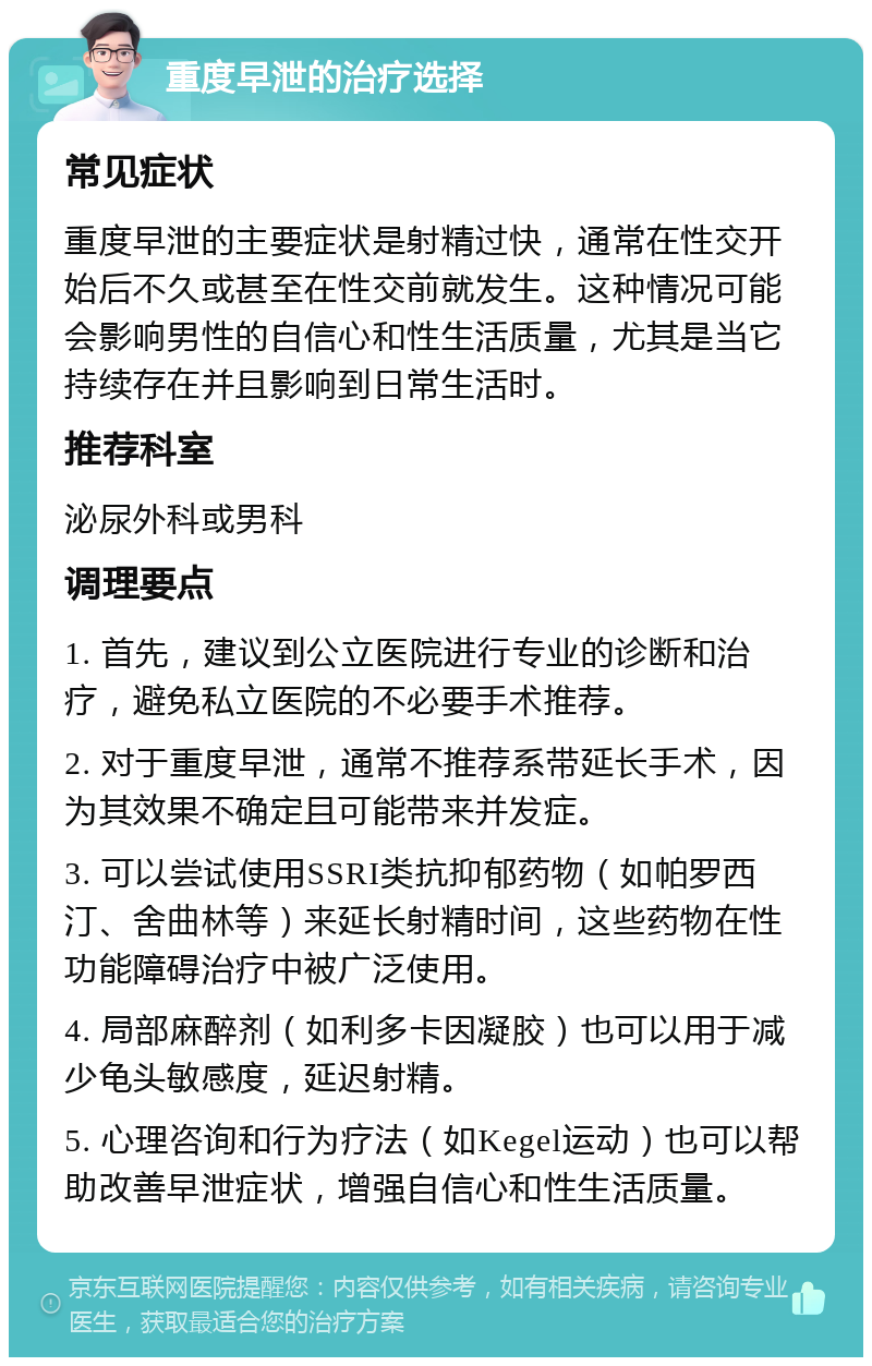 重度早泄的治疗选择 常见症状 重度早泄的主要症状是射精过快，通常在性交开始后不久或甚至在性交前就发生。这种情况可能会影响男性的自信心和性生活质量，尤其是当它持续存在并且影响到日常生活时。 推荐科室 泌尿外科或男科 调理要点 1. 首先，建议到公立医院进行专业的诊断和治疗，避免私立医院的不必要手术推荐。 2. 对于重度早泄，通常不推荐系带延长手术，因为其效果不确定且可能带来并发症。 3. 可以尝试使用SSRI类抗抑郁药物（如帕罗西汀、舍曲林等）来延长射精时间，这些药物在性功能障碍治疗中被广泛使用。 4. 局部麻醉剂（如利多卡因凝胶）也可以用于减少龟头敏感度，延迟射精。 5. 心理咨询和行为疗法（如Kegel运动）也可以帮助改善早泄症状，增强自信心和性生活质量。