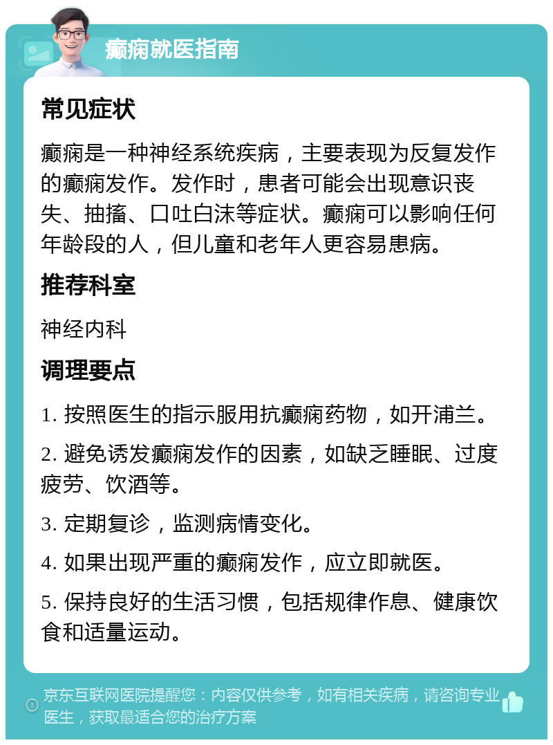 癫痫就医指南 常见症状 癫痫是一种神经系统疾病，主要表现为反复发作的癫痫发作。发作时，患者可能会出现意识丧失、抽搐、口吐白沫等症状。癫痫可以影响任何年龄段的人，但儿童和老年人更容易患病。 推荐科室 神经内科 调理要点 1. 按照医生的指示服用抗癫痫药物，如开浦兰。 2. 避免诱发癫痫发作的因素，如缺乏睡眠、过度疲劳、饮酒等。 3. 定期复诊，监测病情变化。 4. 如果出现严重的癫痫发作，应立即就医。 5. 保持良好的生活习惯，包括规律作息、健康饮食和适量运动。