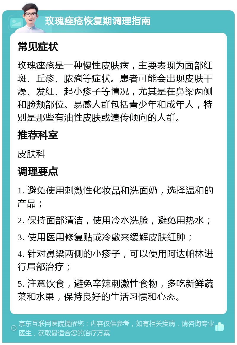 玫瑰痤疮恢复期调理指南 常见症状 玫瑰痤疮是一种慢性皮肤病，主要表现为面部红斑、丘疹、脓疱等症状。患者可能会出现皮肤干燥、发红、起小疹子等情况，尤其是在鼻梁两侧和脸颊部位。易感人群包括青少年和成年人，特别是那些有油性皮肤或遗传倾向的人群。 推荐科室 皮肤科 调理要点 1. 避免使用刺激性化妆品和洗面奶，选择温和的产品； 2. 保持面部清洁，使用冷水洗脸，避免用热水； 3. 使用医用修复贴或冷敷来缓解皮肤红肿； 4. 针对鼻梁两侧的小疹子，可以使用阿达帕林进行局部治疗； 5. 注意饮食，避免辛辣刺激性食物，多吃新鲜蔬菜和水果，保持良好的生活习惯和心态。