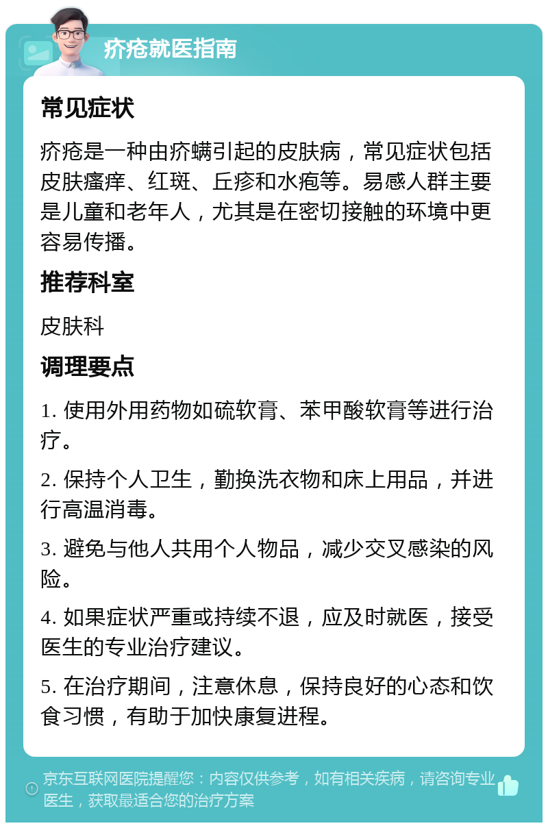 疥疮就医指南 常见症状 疥疮是一种由疥螨引起的皮肤病，常见症状包括皮肤瘙痒、红斑、丘疹和水疱等。易感人群主要是儿童和老年人，尤其是在密切接触的环境中更容易传播。 推荐科室 皮肤科 调理要点 1. 使用外用药物如硫软膏、苯甲酸软膏等进行治疗。 2. 保持个人卫生，勤换洗衣物和床上用品，并进行高温消毒。 3. 避免与他人共用个人物品，减少交叉感染的风险。 4. 如果症状严重或持续不退，应及时就医，接受医生的专业治疗建议。 5. 在治疗期间，注意休息，保持良好的心态和饮食习惯，有助于加快康复进程。