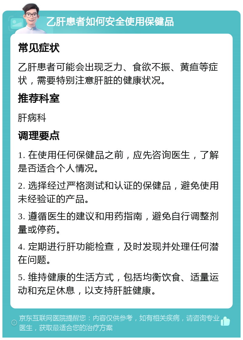 乙肝患者如何安全使用保健品 常见症状 乙肝患者可能会出现乏力、食欲不振、黄疸等症状，需要特别注意肝脏的健康状况。 推荐科室 肝病科 调理要点 1. 在使用任何保健品之前，应先咨询医生，了解是否适合个人情况。 2. 选择经过严格测试和认证的保健品，避免使用未经验证的产品。 3. 遵循医生的建议和用药指南，避免自行调整剂量或停药。 4. 定期进行肝功能检查，及时发现并处理任何潜在问题。 5. 维持健康的生活方式，包括均衡饮食、适量运动和充足休息，以支持肝脏健康。