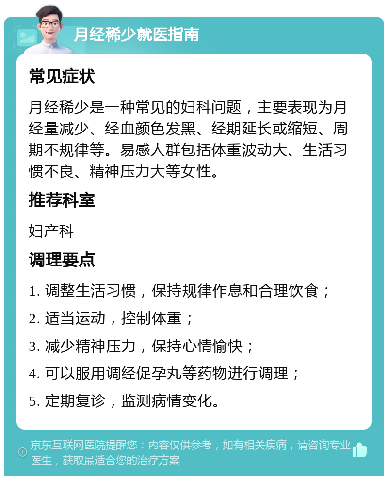 月经稀少就医指南 常见症状 月经稀少是一种常见的妇科问题，主要表现为月经量减少、经血颜色发黑、经期延长或缩短、周期不规律等。易感人群包括体重波动大、生活习惯不良、精神压力大等女性。 推荐科室 妇产科 调理要点 1. 调整生活习惯，保持规律作息和合理饮食； 2. 适当运动，控制体重； 3. 减少精神压力，保持心情愉快； 4. 可以服用调经促孕丸等药物进行调理； 5. 定期复诊，监测病情变化。