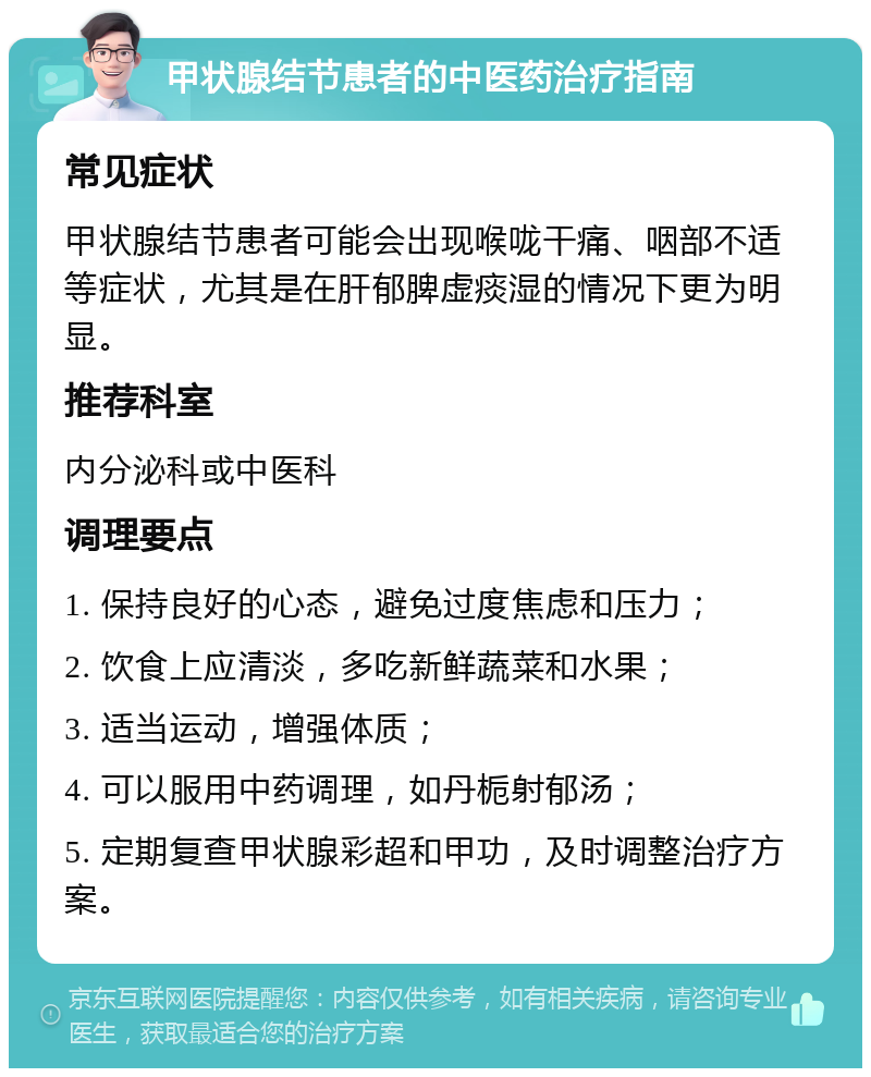 甲状腺结节患者的中医药治疗指南 常见症状 甲状腺结节患者可能会出现喉咙干痛、咽部不适等症状，尤其是在肝郁脾虚痰湿的情况下更为明显。 推荐科室 内分泌科或中医科 调理要点 1. 保持良好的心态，避免过度焦虑和压力； 2. 饮食上应清淡，多吃新鲜蔬菜和水果； 3. 适当运动，增强体质； 4. 可以服用中药调理，如丹栀射郁汤； 5. 定期复查甲状腺彩超和甲功，及时调整治疗方案。