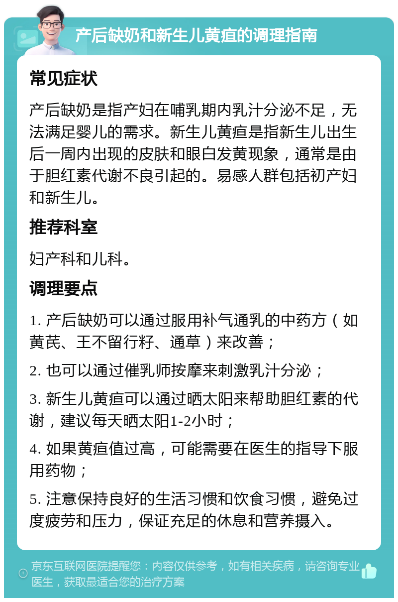 产后缺奶和新生儿黄疸的调理指南 常见症状 产后缺奶是指产妇在哺乳期内乳汁分泌不足，无法满足婴儿的需求。新生儿黄疸是指新生儿出生后一周内出现的皮肤和眼白发黄现象，通常是由于胆红素代谢不良引起的。易感人群包括初产妇和新生儿。 推荐科室 妇产科和儿科。 调理要点 1. 产后缺奶可以通过服用补气通乳的中药方（如黄芪、王不留行籽、通草）来改善； 2. 也可以通过催乳师按摩来刺激乳汁分泌； 3. 新生儿黄疸可以通过晒太阳来帮助胆红素的代谢，建议每天晒太阳1-2小时； 4. 如果黄疸值过高，可能需要在医生的指导下服用药物； 5. 注意保持良好的生活习惯和饮食习惯，避免过度疲劳和压力，保证充足的休息和营养摄入。