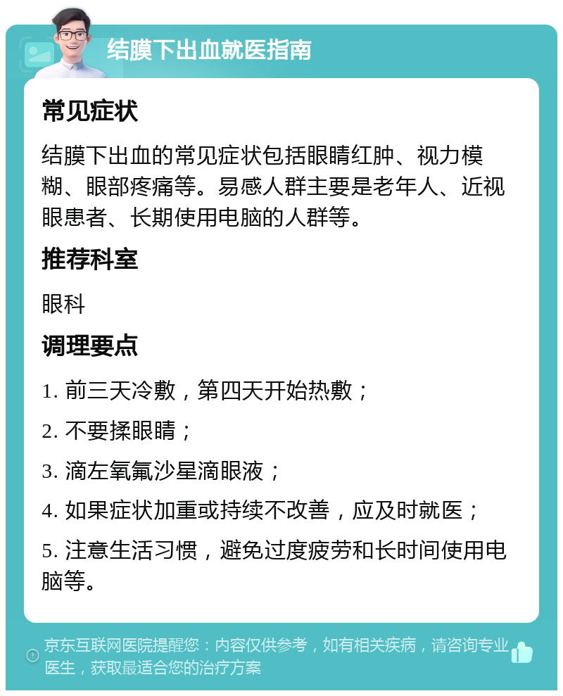 结膜下出血就医指南 常见症状 结膜下出血的常见症状包括眼睛红肿、视力模糊、眼部疼痛等。易感人群主要是老年人、近视眼患者、长期使用电脑的人群等。 推荐科室 眼科 调理要点 1. 前三天冷敷，第四天开始热敷； 2. 不要揉眼睛； 3. 滴左氧氟沙星滴眼液； 4. 如果症状加重或持续不改善，应及时就医； 5. 注意生活习惯，避免过度疲劳和长时间使用电脑等。