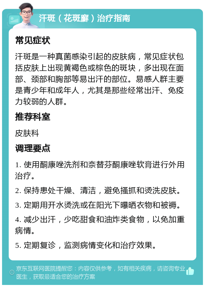 汗斑（花斑廯）治疗指南 常见症状 汗斑是一种真菌感染引起的皮肤病，常见症状包括皮肤上出现黄褐色或棕色的斑块，多出现在面部、颈部和胸部等易出汗的部位。易感人群主要是青少年和成年人，尤其是那些经常出汗、免疫力较弱的人群。 推荐科室 皮肤科 调理要点 1. 使用酮康唑洗剂和奈替芬酮康唑软膏进行外用治疗。 2. 保持患处干燥、清洁，避免搔抓和烫洗皮肤。 3. 定期用开水烫洗或在阳光下曝晒衣物和被褥。 4. 减少出汗，少吃甜食和油炸类食物，以免加重病情。 5. 定期复诊，监测病情变化和治疗效果。