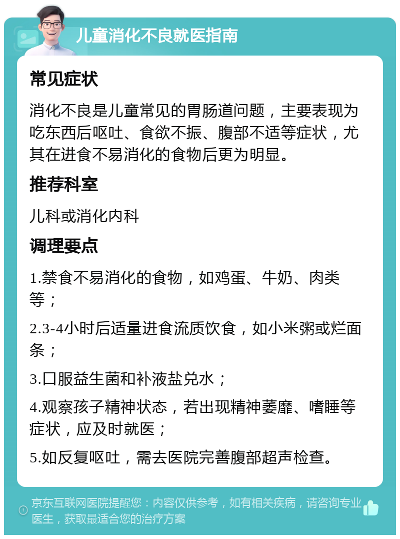 儿童消化不良就医指南 常见症状 消化不良是儿童常见的胃肠道问题，主要表现为吃东西后呕吐、食欲不振、腹部不适等症状，尤其在进食不易消化的食物后更为明显。 推荐科室 儿科或消化内科 调理要点 1.禁食不易消化的食物，如鸡蛋、牛奶、肉类等； 2.3-4小时后适量进食流质饮食，如小米粥或烂面条； 3.口服益生菌和补液盐兑水； 4.观察孩子精神状态，若出现精神萎靡、嗜睡等症状，应及时就医； 5.如反复呕吐，需去医院完善腹部超声检查。