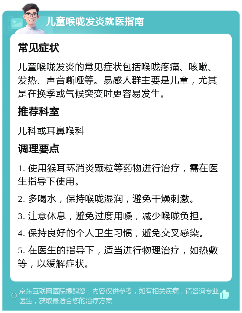 儿童喉咙发炎就医指南 常见症状 儿童喉咙发炎的常见症状包括喉咙疼痛、咳嗽、发热、声音嘶哑等。易感人群主要是儿童，尤其是在换季或气候突变时更容易发生。 推荐科室 儿科或耳鼻喉科 调理要点 1. 使用猴耳环消炎颗粒等药物进行治疗，需在医生指导下使用。 2. 多喝水，保持喉咙湿润，避免干燥刺激。 3. 注意休息，避免过度用嗓，减少喉咙负担。 4. 保持良好的个人卫生习惯，避免交叉感染。 5. 在医生的指导下，适当进行物理治疗，如热敷等，以缓解症状。