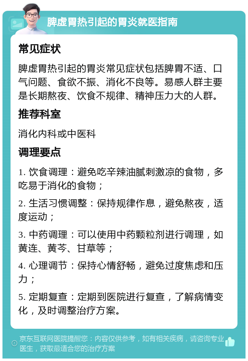 脾虚胃热引起的胃炎就医指南 常见症状 脾虚胃热引起的胃炎常见症状包括脾胃不适、口气问题、食欲不振、消化不良等。易感人群主要是长期熬夜、饮食不规律、精神压力大的人群。 推荐科室 消化内科或中医科 调理要点 1. 饮食调理：避免吃辛辣油腻刺激凉的食物，多吃易于消化的食物； 2. 生活习惯调整：保持规律作息，避免熬夜，适度运动； 3. 中药调理：可以使用中药颗粒剂进行调理，如黄连、黄芩、甘草等； 4. 心理调节：保持心情舒畅，避免过度焦虑和压力； 5. 定期复查：定期到医院进行复查，了解病情变化，及时调整治疗方案。