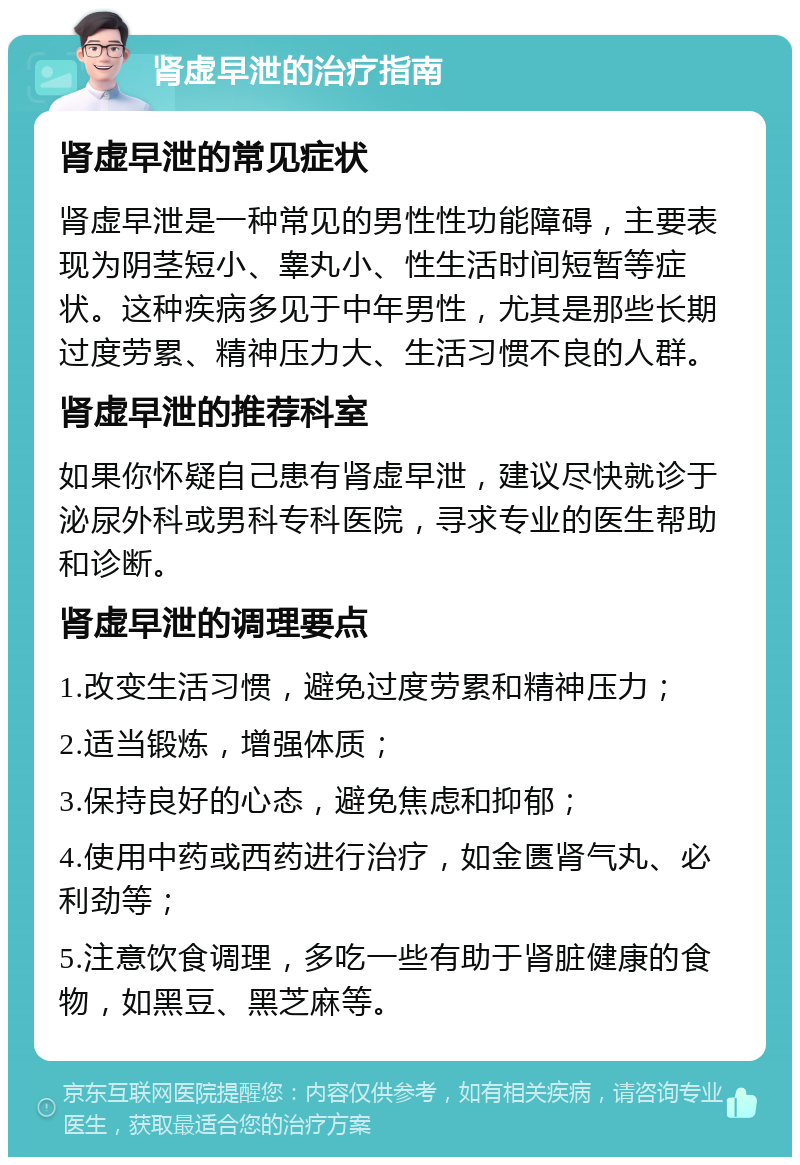 肾虚早泄的治疗指南 肾虚早泄的常见症状 肾虚早泄是一种常见的男性性功能障碍，主要表现为阴茎短小、睾丸小、性生活时间短暂等症状。这种疾病多见于中年男性，尤其是那些长期过度劳累、精神压力大、生活习惯不良的人群。 肾虚早泄的推荐科室 如果你怀疑自己患有肾虚早泄，建议尽快就诊于泌尿外科或男科专科医院，寻求专业的医生帮助和诊断。 肾虚早泄的调理要点 1.改变生活习惯，避免过度劳累和精神压力； 2.适当锻炼，增强体质； 3.保持良好的心态，避免焦虑和抑郁； 4.使用中药或西药进行治疗，如金匮肾气丸、必利劲等； 5.注意饮食调理，多吃一些有助于肾脏健康的食物，如黑豆、黑芝麻等。