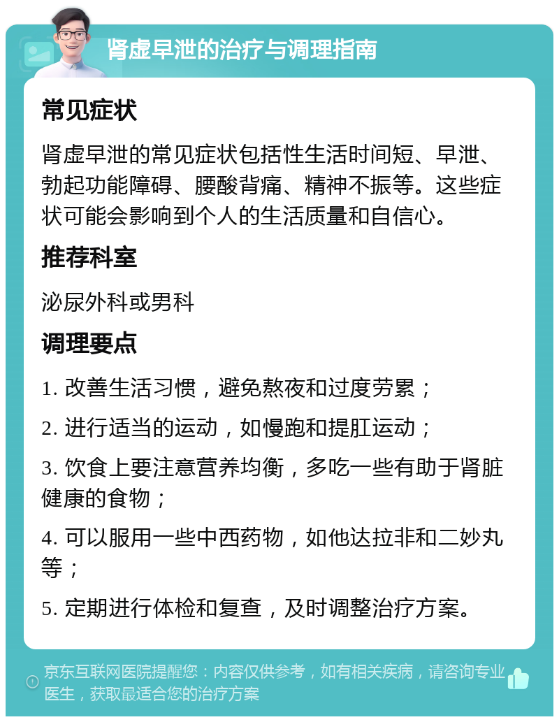 肾虚早泄的治疗与调理指南 常见症状 肾虚早泄的常见症状包括性生活时间短、早泄、勃起功能障碍、腰酸背痛、精神不振等。这些症状可能会影响到个人的生活质量和自信心。 推荐科室 泌尿外科或男科 调理要点 1. 改善生活习惯，避免熬夜和过度劳累； 2. 进行适当的运动，如慢跑和提肛运动； 3. 饮食上要注意营养均衡，多吃一些有助于肾脏健康的食物； 4. 可以服用一些中西药物，如他达拉非和二妙丸等； 5. 定期进行体检和复查，及时调整治疗方案。