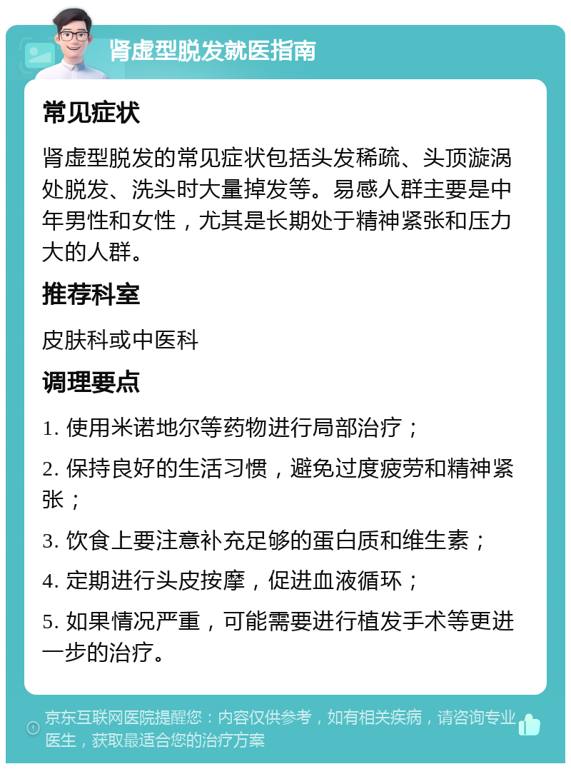 肾虚型脱发就医指南 常见症状 肾虚型脱发的常见症状包括头发稀疏、头顶漩涡处脱发、洗头时大量掉发等。易感人群主要是中年男性和女性，尤其是长期处于精神紧张和压力大的人群。 推荐科室 皮肤科或中医科 调理要点 1. 使用米诺地尔等药物进行局部治疗； 2. 保持良好的生活习惯，避免过度疲劳和精神紧张； 3. 饮食上要注意补充足够的蛋白质和维生素； 4. 定期进行头皮按摩，促进血液循环； 5. 如果情况严重，可能需要进行植发手术等更进一步的治疗。