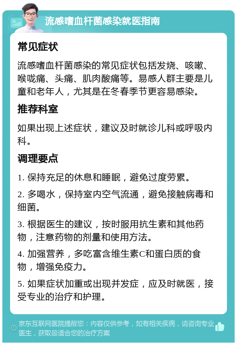 流感嗜血杆菌感染就医指南 常见症状 流感嗜血杆菌感染的常见症状包括发烧、咳嗽、喉咙痛、头痛、肌肉酸痛等。易感人群主要是儿童和老年人，尤其是在冬春季节更容易感染。 推荐科室 如果出现上述症状，建议及时就诊儿科或呼吸内科。 调理要点 1. 保持充足的休息和睡眠，避免过度劳累。 2. 多喝水，保持室内空气流通，避免接触病毒和细菌。 3. 根据医生的建议，按时服用抗生素和其他药物，注意药物的剂量和使用方法。 4. 加强营养，多吃富含维生素C和蛋白质的食物，增强免疫力。 5. 如果症状加重或出现并发症，应及时就医，接受专业的治疗和护理。