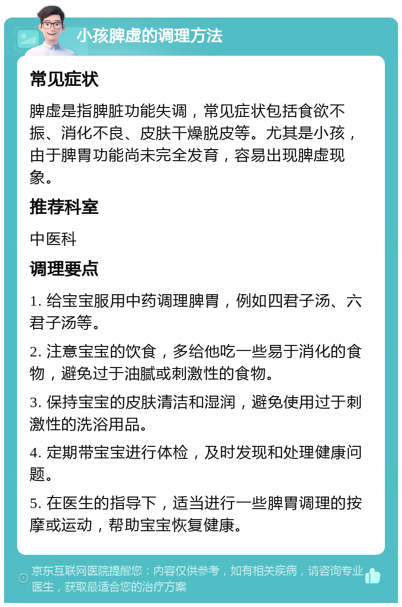 小孩脾虚的调理方法 常见症状 脾虚是指脾脏功能失调，常见症状包括食欲不振、消化不良、皮肤干燥脱皮等。尤其是小孩，由于脾胃功能尚未完全发育，容易出现脾虚现象。 推荐科室 中医科 调理要点 1. 给宝宝服用中药调理脾胃，例如四君子汤、六君子汤等。 2. 注意宝宝的饮食，多给他吃一些易于消化的食物，避免过于油腻或刺激性的食物。 3. 保持宝宝的皮肤清洁和湿润，避免使用过于刺激性的洗浴用品。 4. 定期带宝宝进行体检，及时发现和处理健康问题。 5. 在医生的指导下，适当进行一些脾胃调理的按摩或运动，帮助宝宝恢复健康。