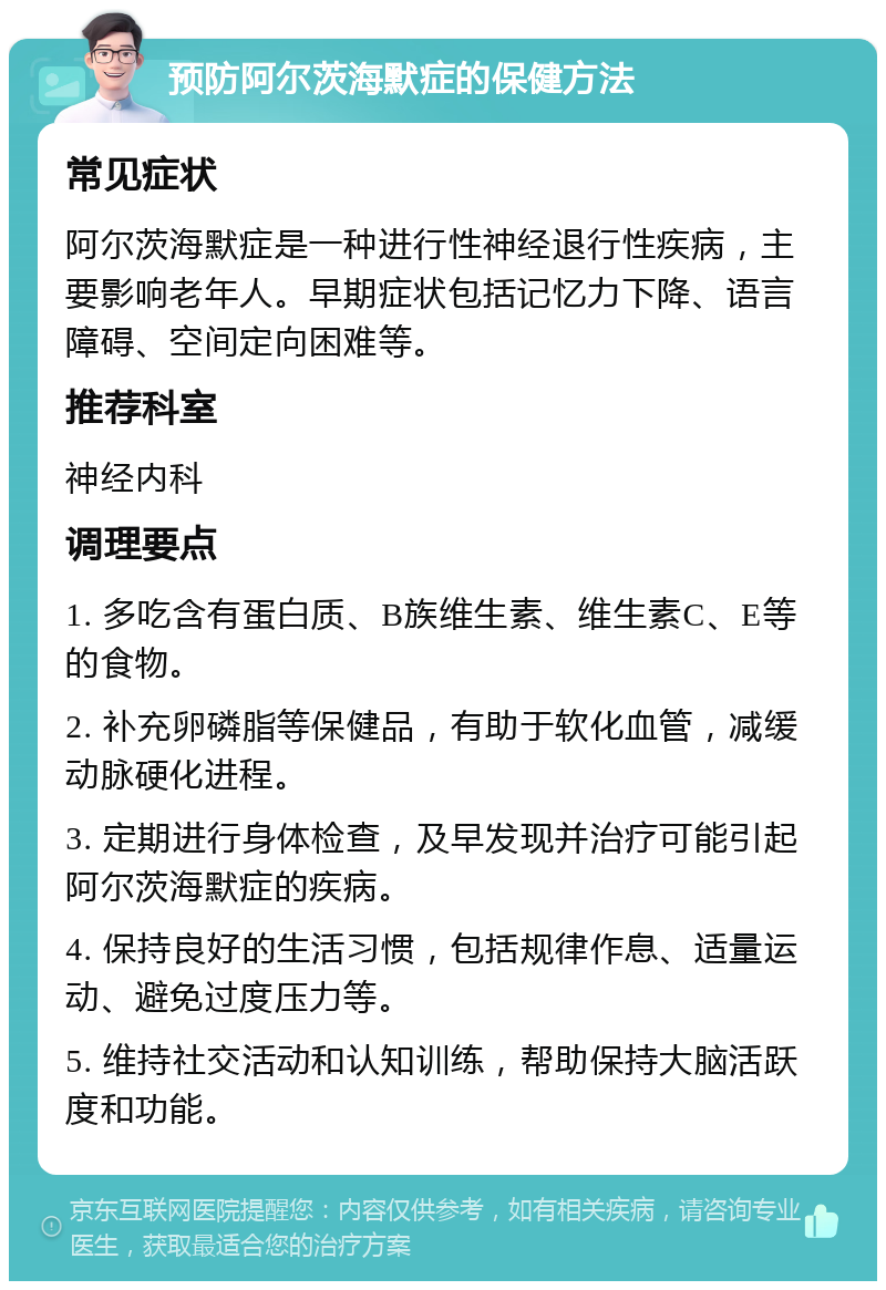 预防阿尔茨海默症的保健方法 常见症状 阿尔茨海默症是一种进行性神经退行性疾病，主要影响老年人。早期症状包括记忆力下降、语言障碍、空间定向困难等。 推荐科室 神经内科 调理要点 1. 多吃含有蛋白质、B族维生素、维生素C、E等的食物。 2. 补充卵磷脂等保健品，有助于软化血管，减缓动脉硬化进程。 3. 定期进行身体检查，及早发现并治疗可能引起阿尔茨海默症的疾病。 4. 保持良好的生活习惯，包括规律作息、适量运动、避免过度压力等。 5. 维持社交活动和认知训练，帮助保持大脑活跃度和功能。