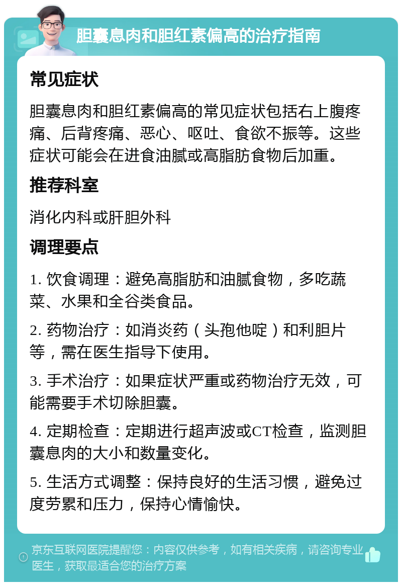 胆囊息肉和胆红素偏高的治疗指南 常见症状 胆囊息肉和胆红素偏高的常见症状包括右上腹疼痛、后背疼痛、恶心、呕吐、食欲不振等。这些症状可能会在进食油腻或高脂肪食物后加重。 推荐科室 消化内科或肝胆外科 调理要点 1. 饮食调理：避免高脂肪和油腻食物，多吃蔬菜、水果和全谷类食品。 2. 药物治疗：如消炎药（头孢他啶）和利胆片等，需在医生指导下使用。 3. 手术治疗：如果症状严重或药物治疗无效，可能需要手术切除胆囊。 4. 定期检查：定期进行超声波或CT检查，监测胆囊息肉的大小和数量变化。 5. 生活方式调整：保持良好的生活习惯，避免过度劳累和压力，保持心情愉快。