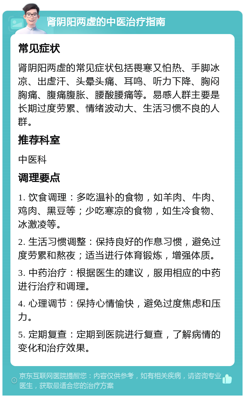 肾阴阳两虚的中医治疗指南 常见症状 肾阴阳两虚的常见症状包括畏寒又怕热、手脚冰凉、出虚汗、头晕头痛、耳鸣、听力下降、胸闷胸痛、腹痛腹胀、腰酸腰痛等。易感人群主要是长期过度劳累、情绪波动大、生活习惯不良的人群。 推荐科室 中医科 调理要点 1. 饮食调理：多吃温补的食物，如羊肉、牛肉、鸡肉、黑豆等；少吃寒凉的食物，如生冷食物、冰激凌等。 2. 生活习惯调整：保持良好的作息习惯，避免过度劳累和熬夜；适当进行体育锻炼，增强体质。 3. 中药治疗：根据医生的建议，服用相应的中药进行治疗和调理。 4. 心理调节：保持心情愉快，避免过度焦虑和压力。 5. 定期复查：定期到医院进行复查，了解病情的变化和治疗效果。