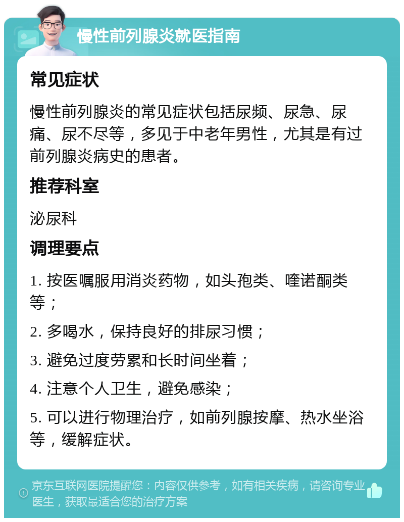 慢性前列腺炎就医指南 常见症状 慢性前列腺炎的常见症状包括尿频、尿急、尿痛、尿不尽等，多见于中老年男性，尤其是有过前列腺炎病史的患者。 推荐科室 泌尿科 调理要点 1. 按医嘱服用消炎药物，如头孢类、喹诺酮类等； 2. 多喝水，保持良好的排尿习惯； 3. 避免过度劳累和长时间坐着； 4. 注意个人卫生，避免感染； 5. 可以进行物理治疗，如前列腺按摩、热水坐浴等，缓解症状。