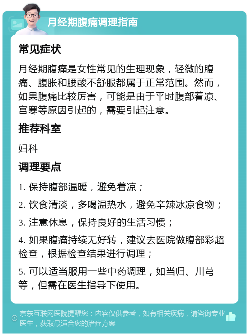 月经期腹痛调理指南 常见症状 月经期腹痛是女性常见的生理现象，轻微的腹痛、腹胀和腰酸不舒服都属于正常范围。然而，如果腹痛比较厉害，可能是由于平时腹部着凉、宫寒等原因引起的，需要引起注意。 推荐科室 妇科 调理要点 1. 保持腹部温暖，避免着凉； 2. 饮食清淡，多喝温热水，避免辛辣冰凉食物； 3. 注意休息，保持良好的生活习惯； 4. 如果腹痛持续无好转，建议去医院做腹部彩超检查，根据检查结果进行调理； 5. 可以适当服用一些中药调理，如当归、川芎等，但需在医生指导下使用。