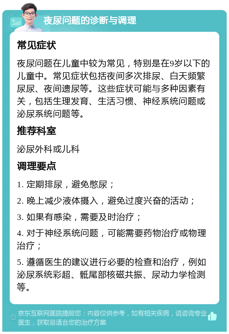 夜尿问题的诊断与调理 常见症状 夜尿问题在儿童中较为常见，特别是在9岁以下的儿童中。常见症状包括夜间多次排尿、白天频繁尿尿、夜间遗尿等。这些症状可能与多种因素有关，包括生理发育、生活习惯、神经系统问题或泌尿系统问题等。 推荐科室 泌尿外科或儿科 调理要点 1. 定期排尿，避免憋尿； 2. 晚上减少液体摄入，避免过度兴奋的活动； 3. 如果有感染，需要及时治疗； 4. 对于神经系统问题，可能需要药物治疗或物理治疗； 5. 遵循医生的建议进行必要的检查和治疗，例如泌尿系统彩超、骶尾部核磁共振、尿动力学检测等。