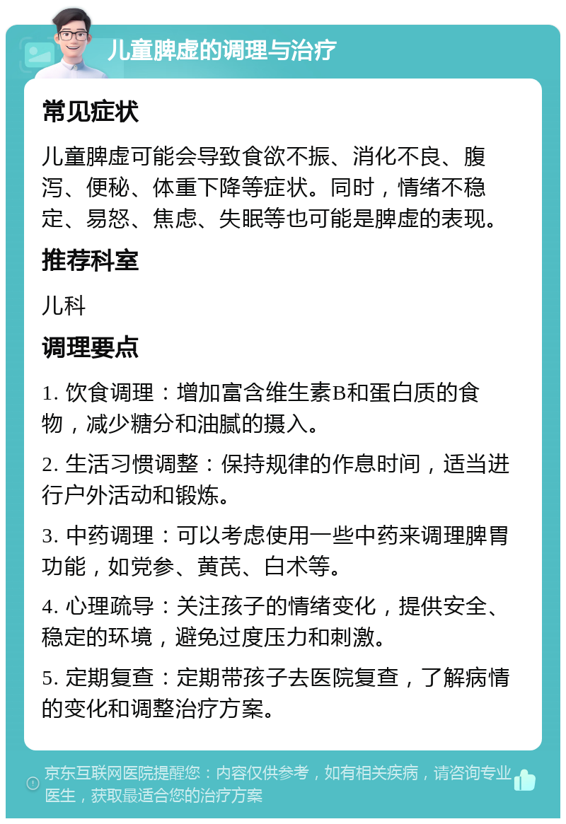 儿童脾虚的调理与治疗 常见症状 儿童脾虚可能会导致食欲不振、消化不良、腹泻、便秘、体重下降等症状。同时，情绪不稳定、易怒、焦虑、失眠等也可能是脾虚的表现。 推荐科室 儿科 调理要点 1. 饮食调理：增加富含维生素B和蛋白质的食物，减少糖分和油腻的摄入。 2. 生活习惯调整：保持规律的作息时间，适当进行户外活动和锻炼。 3. 中药调理：可以考虑使用一些中药来调理脾胃功能，如党参、黄芪、白术等。 4. 心理疏导：关注孩子的情绪变化，提供安全、稳定的环境，避免过度压力和刺激。 5. 定期复查：定期带孩子去医院复查，了解病情的变化和调整治疗方案。