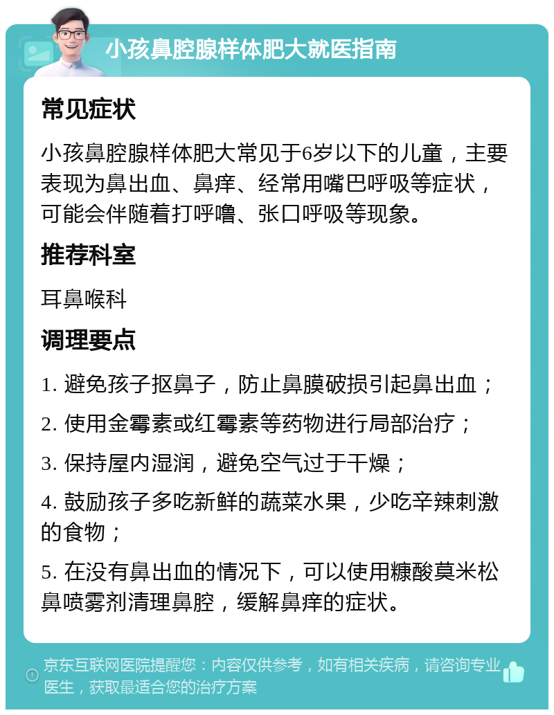 小孩鼻腔腺样体肥大就医指南 常见症状 小孩鼻腔腺样体肥大常见于6岁以下的儿童，主要表现为鼻出血、鼻痒、经常用嘴巴呼吸等症状，可能会伴随着打呼噜、张口呼吸等现象。 推荐科室 耳鼻喉科 调理要点 1. 避免孩子抠鼻子，防止鼻膜破损引起鼻出血； 2. 使用金霉素或红霉素等药物进行局部治疗； 3. 保持屋内湿润，避免空气过于干燥； 4. 鼓励孩子多吃新鲜的蔬菜水果，少吃辛辣刺激的食物； 5. 在没有鼻出血的情况下，可以使用糠酸莫米松鼻喷雾剂清理鼻腔，缓解鼻痒的症状。