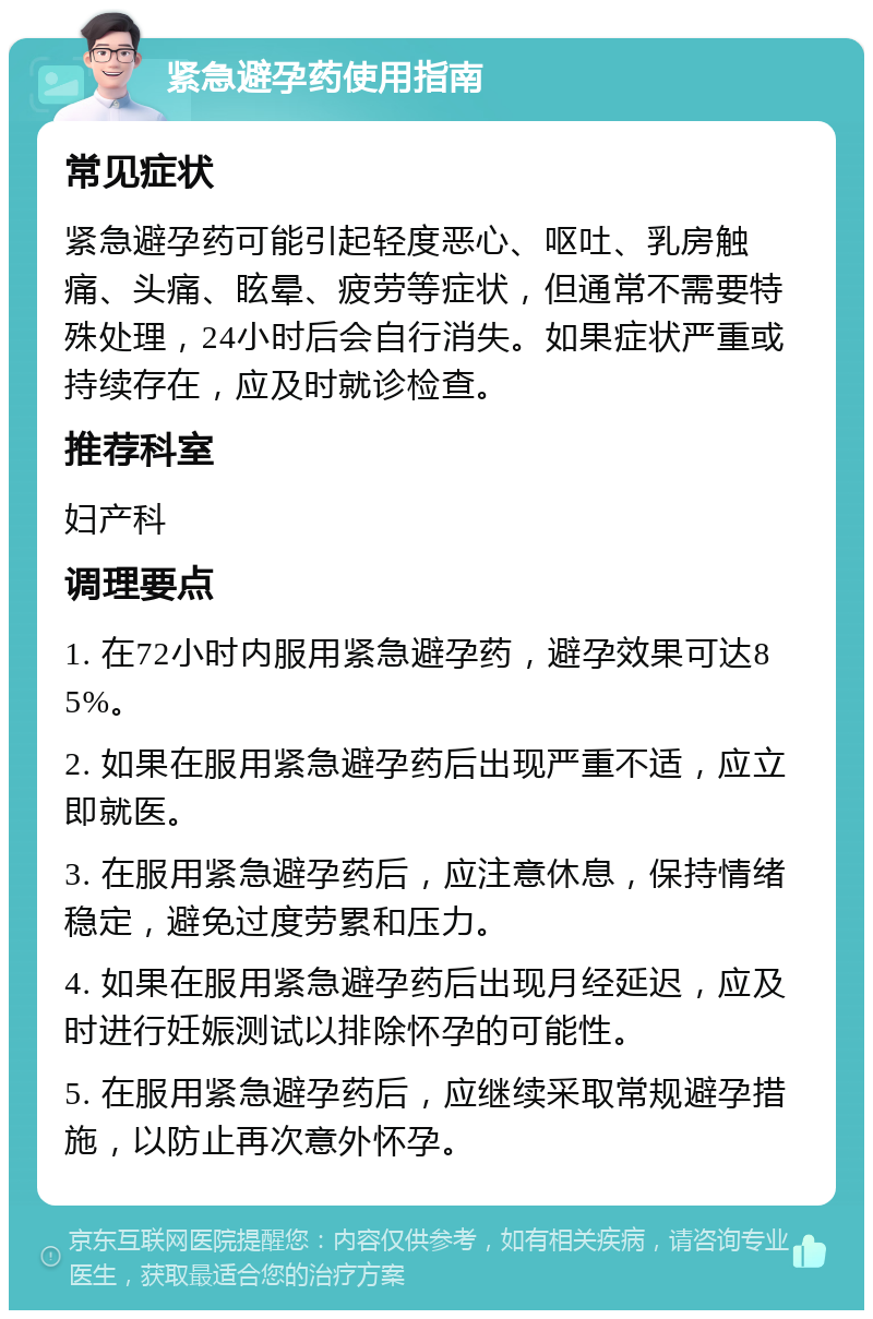 紧急避孕药使用指南 常见症状 紧急避孕药可能引起轻度恶心、呕吐、乳房触痛、头痛、眩晕、疲劳等症状，但通常不需要特殊处理，24小时后会自行消失。如果症状严重或持续存在，应及时就诊检查。 推荐科室 妇产科 调理要点 1. 在72小时内服用紧急避孕药，避孕效果可达85%。 2. 如果在服用紧急避孕药后出现严重不适，应立即就医。 3. 在服用紧急避孕药后，应注意休息，保持情绪稳定，避免过度劳累和压力。 4. 如果在服用紧急避孕药后出现月经延迟，应及时进行妊娠测试以排除怀孕的可能性。 5. 在服用紧急避孕药后，应继续采取常规避孕措施，以防止再次意外怀孕。