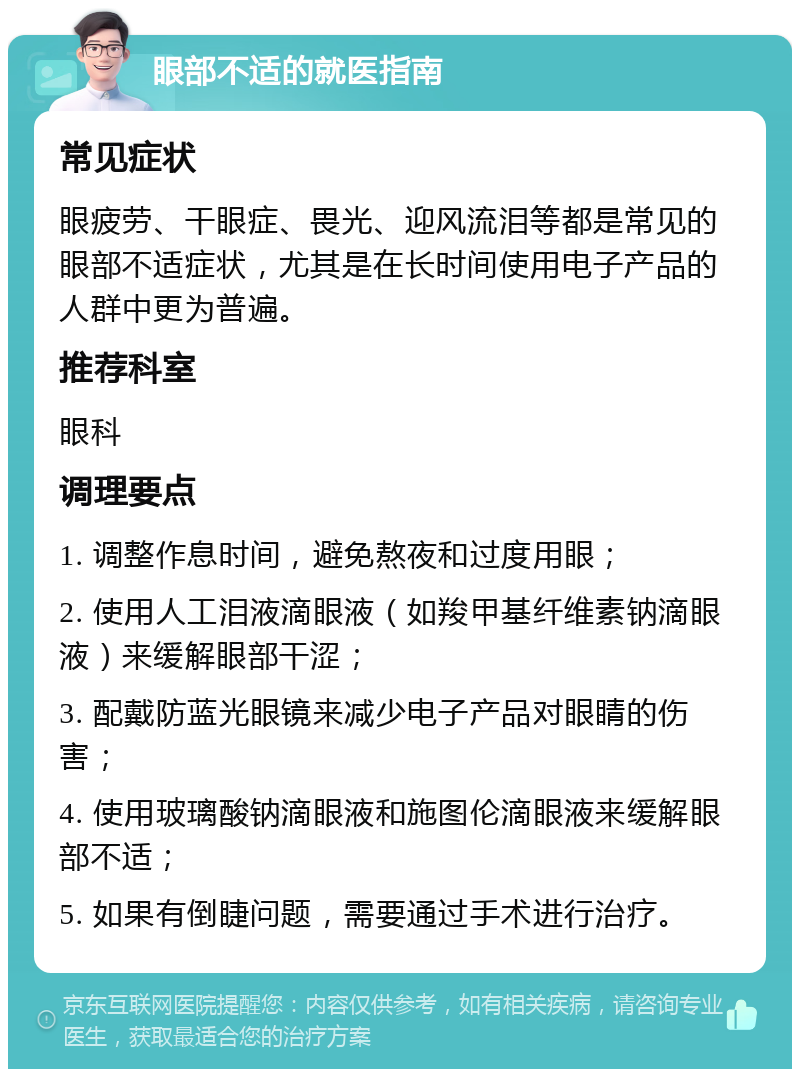 眼部不适的就医指南 常见症状 眼疲劳、干眼症、畏光、迎风流泪等都是常见的眼部不适症状，尤其是在长时间使用电子产品的人群中更为普遍。 推荐科室 眼科 调理要点 1. 调整作息时间，避免熬夜和过度用眼； 2. 使用人工泪液滴眼液（如羧甲基纤维素钠滴眼液）来缓解眼部干涩； 3. 配戴防蓝光眼镜来减少电子产品对眼睛的伤害； 4. 使用玻璃酸钠滴眼液和施图伦滴眼液来缓解眼部不适； 5. 如果有倒睫问题，需要通过手术进行治疗。