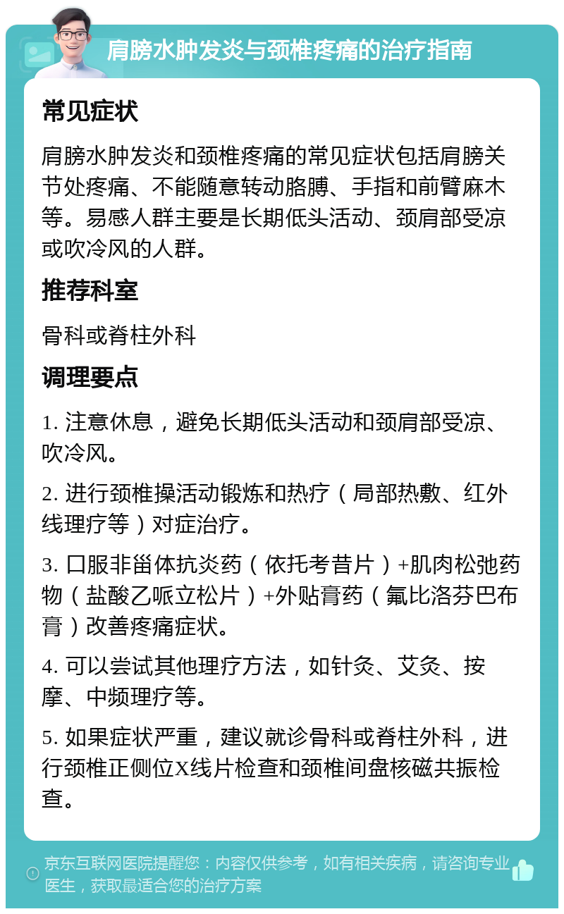 肩膀水肿发炎与颈椎疼痛的治疗指南 常见症状 肩膀水肿发炎和颈椎疼痛的常见症状包括肩膀关节处疼痛、不能随意转动胳膊、手指和前臂麻木等。易感人群主要是长期低头活动、颈肩部受凉或吹冷风的人群。 推荐科室 骨科或脊柱外科 调理要点 1. 注意休息，避免长期低头活动和颈肩部受凉、吹冷风。 2. 进行颈椎操活动锻炼和热疗（局部热敷、红外线理疗等）对症治疗。 3. 口服非甾体抗炎药（依托考昔片）+肌肉松弛药物（盐酸乙哌立松片）+外贴膏药（氟比洛芬巴布膏）改善疼痛症状。 4. 可以尝试其他理疗方法，如针灸、艾灸、按摩、中频理疗等。 5. 如果症状严重，建议就诊骨科或脊柱外科，进行颈椎正侧位X线片检查和颈椎间盘核磁共振检查。