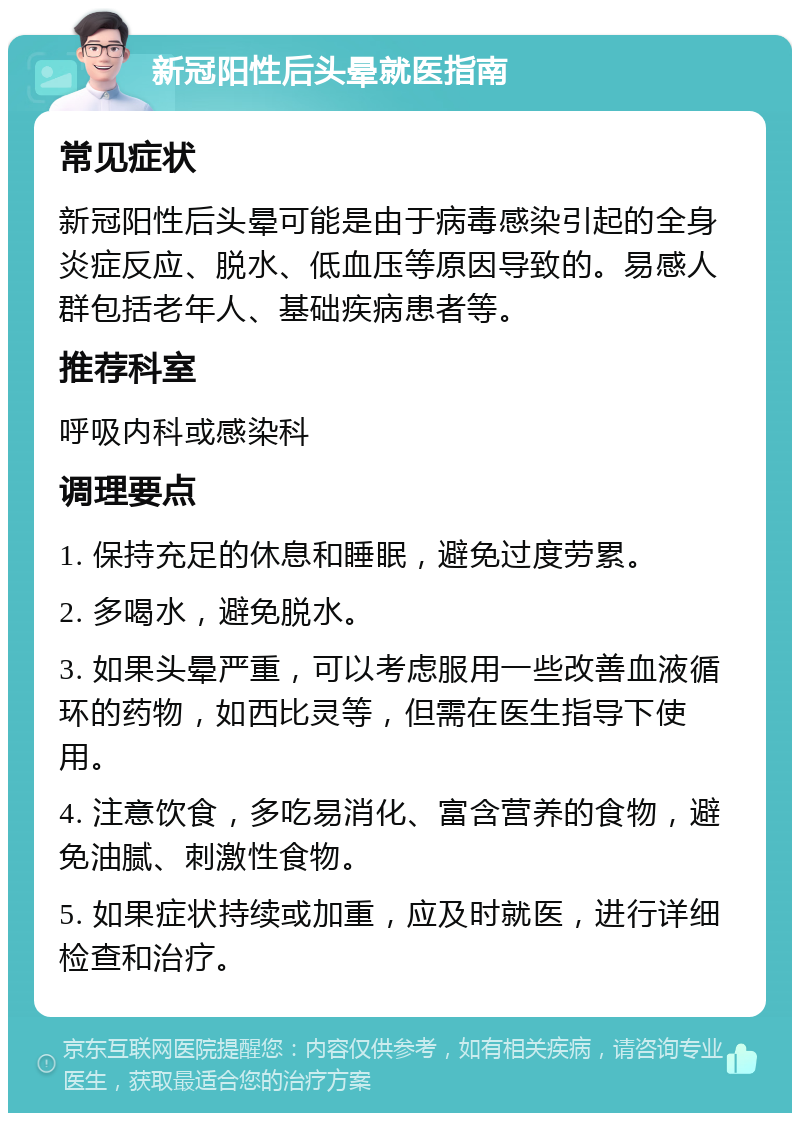 新冠阳性后头晕就医指南 常见症状 新冠阳性后头晕可能是由于病毒感染引起的全身炎症反应、脱水、低血压等原因导致的。易感人群包括老年人、基础疾病患者等。 推荐科室 呼吸内科或感染科 调理要点 1. 保持充足的休息和睡眠，避免过度劳累。 2. 多喝水，避免脱水。 3. 如果头晕严重，可以考虑服用一些改善血液循环的药物，如西比灵等，但需在医生指导下使用。 4. 注意饮食，多吃易消化、富含营养的食物，避免油腻、刺激性食物。 5. 如果症状持续或加重，应及时就医，进行详细检查和治疗。